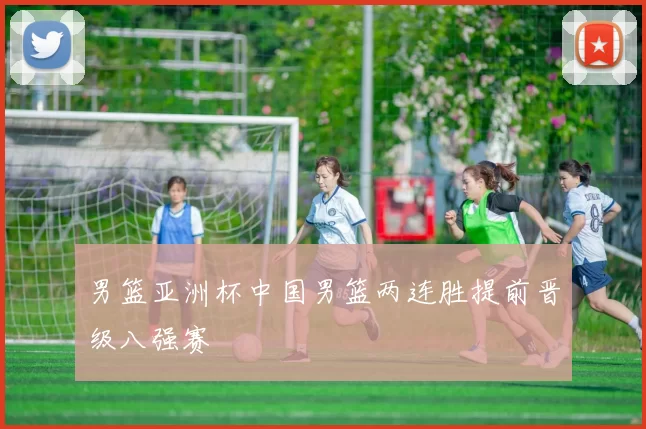 男篮亚洲杯中国男篮两连胜提前晋级八强赛