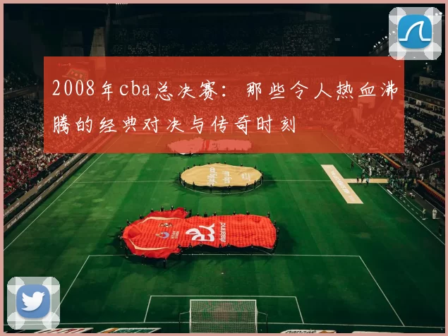 2008年cba总决赛:那些令人热血沸腾的经典对决与传奇时刻