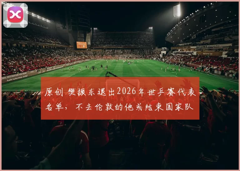 原创 樊振东退出2026年世乒赛代表名单，不去伦敦的他或结束国家队生涯