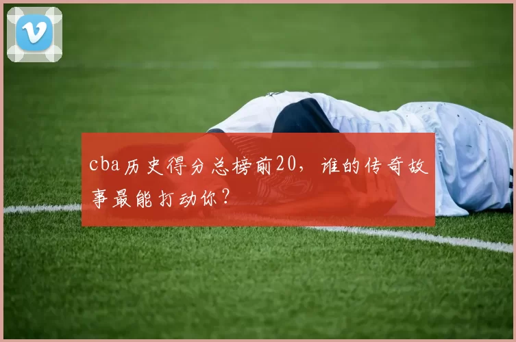 cba历史得分总榜前20，谁的传奇故事最能打动你？