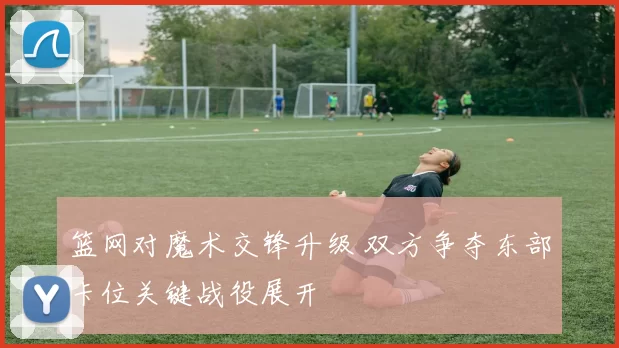 篮网对魔术交锋升级 双方争夺东部卡位关键战役展开