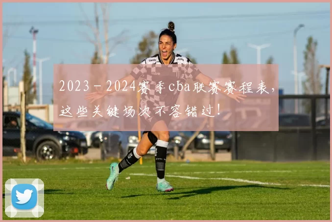 2023 - 2024赛季cba联赛赛程表,这些关键场次不容错过!