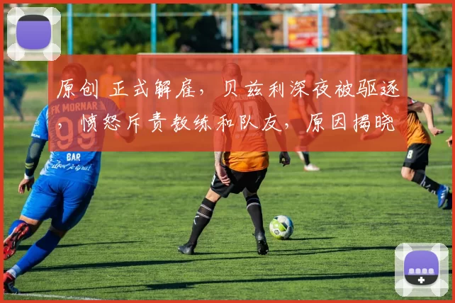 原创 正式解雇,贝兹利深夜被驱逐,愤怒斥责教练和队友,原因揭晓,名帅作出回应