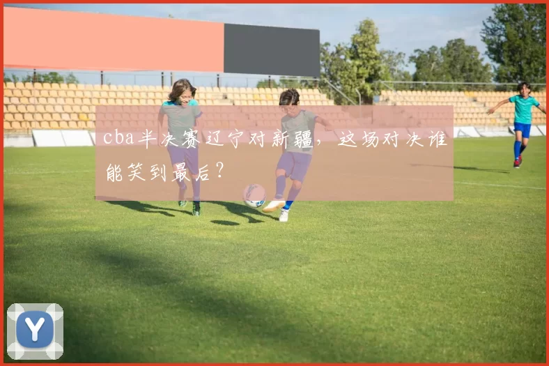 cba半决赛辽宁对新疆，这场对决谁能笑到最后？