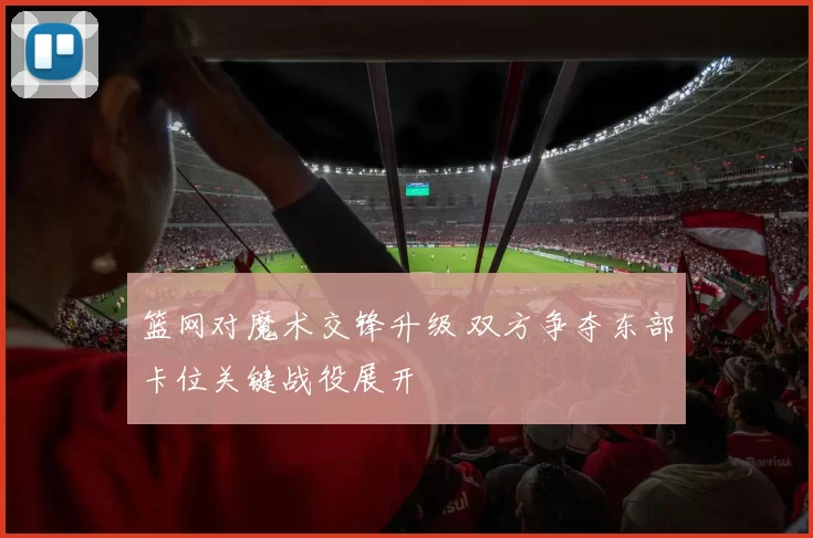 篮网对魔术交锋升级 双方争夺东部卡位关键战役展开