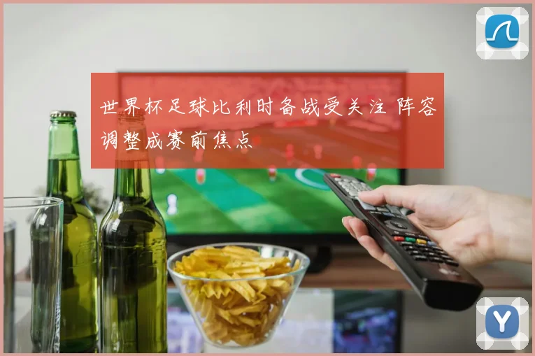 世界杯足球比利时备战受关注 阵容调整成赛前焦点