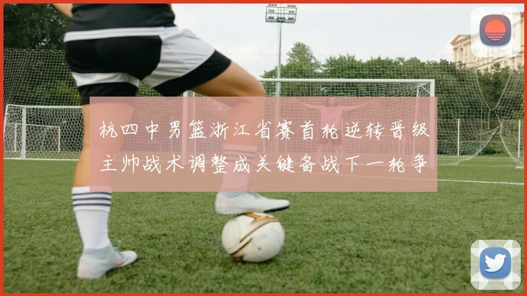杭四中男篮浙江省赛首轮逆转晋级主帅战术调整成关键备战下一轮争冠